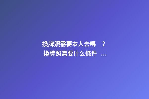 換牌照需要本人去嗎？ 換牌照需要什么條件？